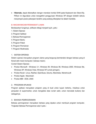  Hibernate, dapat ditampilkan dengan menekan tombol Shift pada Keyboard dan Stand By.
Pilihan ini digunakan untuk mengakhiri penggunaan Windows XP dengan terlebih dahulu
menyimpan posisi pekerjaan terakhir yang sedang dikerjakan ke dalam harddisk.
B. MACAM.MACAM PERANGKAT LUNAK
Berdasarkan fungsinya, software dibagi menjadi tujuh, yaitu :
1. Sistem Operasi
2. Program Aplikasi
3. Bahasa Pemrograman
4. Program Bantu
5. Program Paket
6. Program Permainan
7. Program Multimedia
1. SISTEM OPERASI
Sistem operasi merupakan program utama yang langsung berinteraksi dengan bahasa yang di
Kenal oleh mesin komputer ( bahasa mesin).
Contoh Sistem Operasi :
 Produk Microsoft : Windows 3.1, Windows 95, Windows 98, Windows 2000, Windows Me,
Windows XP, Windows Vista, Windows NT (untuk jaringan).
 Produk Novel : Linux, Redhat, OpenSuse, Ubuntu, Mandrake, Mandriva,dll
 Produk Apple : Macintosh
 Produk IBM : DOS, UNIX
2. PROGRAM APLIKASI
Program aplikasi merupakan program yang di buat untuk tujuan tertentu, misalnya untuk
penjualan di supermarket, untuk mengelola data rumah sakit, untuk mencetak kuitansi dan
sebagainya.
3. BAHASA PEMROGRAMAN
Bahasa pemrograman merupakan bahasa yang dipakai untuk membuat program komputer.
Tingkatan Bahasa Pemrograman ada 4 yaitu :
 