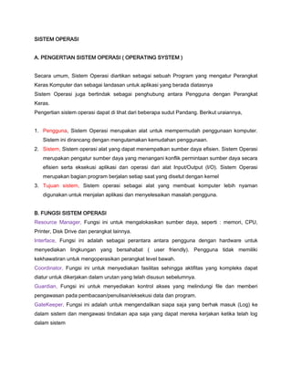 SISTEM OPERASI
A. PENGERTIAN SISTEM OPERASI ( OPERATING SYSTEM )
Secara umum, Sistem Operasi diartikan sebagai sebuah Program yang mengatur Perangkat
Keras Komputer dan sebagai landasan untuk aplikasi yang berada diatasnya
Sistem Operasi juga bertindak sebagai penghubung antara Pengguna dengan Perangkat
Keras.
Pengertian sistem operasi dapat di lihat dari beberapa sudut Pandang. Berikut uraiannya,
1. Pengguna, Sistem Operasi merupakan alat untuk mempermudah penggunaan komputer.
Sistem ini dirancang dengan mengutamakan kemudahan penggunaan.
2. Sistem, Sistem operasi alat yang dapat menempatkan sumber daya efisien. Sistem Operasi
merupakan pengatur sumber daya yang menangani konflik permintaan sumber daya secara
efisien serta eksekusi aplikasi dan operasi dari alat Input/Output (I/O). Sistem Operasi
merupakan bagian program berjalan setiap saat yang disetut dengan kernel
3. Tujuan sistem, Sistem operasi sebagai alat yang membuat komputer lebih nyaman
digunakan untuk menjalan aplikasi dan menyelesaikan masalah pengguna.
B. FUNGSI SISTEM OPERASI
Resource Manager, Fungsi ini untuk mengalokasikan sumber daya, seperti : memori, CPU,
Printer, Disk Drive dan perangkat lainnya.
Interface, Fungsi ini adalah sebagai perantara antara pengguna dengan hardware untuk
menyediakan lingkungan yang bersahabat ( user friendly). Pengguna tidak memiliki
kekhawatiran untuk mengoperasikan perangkat level bawah.
Coordinator, Fungsi ini untuk menyediakan fasilitas sehingga aktifitas yang kompleks dapat
diatur untuk dikerjakan dalam urutan yang telah disusun sebelumnya.
Guardian, Fungsi ini untuk menyediakan kontrol akses yang melindungi file dan memberi
pengawasan pada pembacaan/penulisan/eksekusi data dan program.
GateKeeper, Fungsi ini adalah untuk mengendalikan siapa saja yang berhak masuk (Log) ke
dalam sistem dan mengawasi tindakan apa saja yang dapat mereka kerjakan ketika telah log
dalam sistem
 