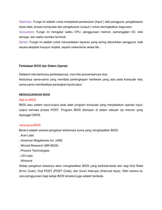 Optimizer, Fungsi ini adalah untuk menjadwal pemasukan (Input ) oleh pengguna, pengaksesan
basis data, proses komputasi dan pengeluaran (output ) untuk meningkatkan kegunaan.
Accountant, Fungsi ini mengatur waktu CPU, penggunaan memori, pemanggilan I/O, disk
storage, dan waktu koneksi terminal.
Server, Fungsi ini adalah untuk menyediakan layanan yang sering dibutuhkan pengguna, baik
secara eksplisit maupun implisit, seperti mekanisme akses file..
Perbedaan BIOS dan Sistem Operasi
Sebelum kita berbicara perbedaannya, mari kita persamaannya dulu.
Keduanya sama-sama yang mendata perlengkapan hardware yang ada pada komputer kita,
sama-sama memfasilitasi perangkat input/output
MENGGUNAKAN BIOS
Apa itu BIOS
BIOS atau sistem input-output asas ialah program komputer yang menjalankan operasi input-
output semasa proses POST. Program BIOS disimpan di dalam sebuah cip memori yang
dipanggil CMOS
Jenis-jenis BIOS
Berikut adalah senarai pengeluar terkemuka dunia yang menghasilkan BIOS:
. Acer Labs
. American Megatrends Inc. (AMl)
. Microid Research (MR BIOS)
. Phoenix Technologies
. LSI Logic
. Winbond
Setiap pengeluar biasanya akan menghasilkan BIOS yang berbeda-beda dari segi Kod Ralat
(Error Code), Kod POST (POST Code), dan Kunci Interupsi (Interrupt keys). Oleh karena itu
cara penggunaan bagi setiap BIOS tersebut juga adalah berbeda.
 