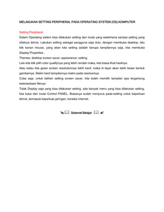MELAKUKAN SETTING PERIPHERAL PADA OPERATING SYSTEM (OS) KOMPUTER
Setting Peripheral
Dalam Operating sistem bisa dilakukan setting dari mulai yang sederhana sampai setting yang
sifatnya tehnis. Lakukan setting sebagai pengguna saja dulu, dengan membuka desktop, lalu
klik kanan mouse, yang akan kita setting adalah berupa tampilannya saja, kita membuka
Display Properties .
Themes; desktop screen saver; appearance; setting
Lalu kita klik pilih color qualitynya yang lebih rendah maka, kita biasa lihat hasilnya.
Atau kalau kita geser screen resolutionnya lebih kecil, maka di layar akan lebih besar bentuk
gambarnya. Makin kecil tampilannya makin pada resolusinya.
Coba saja, untuk latihan setting screen saver, kita boleh memilih tampilan apa tergantung
ketersediaan filenya
Tidak Display saja yang bisa dilakukan setting, ada banyak menu yang bisa dilakukan setting,
kita buka dari mulai Control PANEL. Biasanya sudah menjurus pada-setting untuk keperluan
tehnis, termasuk keperluas jaringan, koneksi internet.
 Selamat Belajar  
 