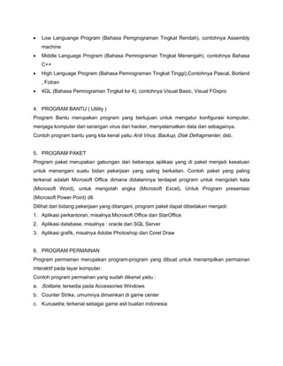  Low Languange Program (Bahasa Pemgrograman Tingkat Rendah), contohnya Assembly
machine
 Middle Language Program (Bahasa Pemrograman Tingkat Menengah), contohnya Bahasa
C++
 High Language Program (Bahasa Pemrograman Tingkat Tinggi),Contohnya Pascal, Borland
, Fotran
 4GL (Bahasa Pemrograman Tingkat ke 4), contohnya Visual Basic, Visual FOxpro
4. PROGRAM BANTU ( Utility )
Program Bantu merupakan program yang bertujuan untuk mengatur konfigurasi komputer,
menjaga komputer dari serangan virus dan hacker, menyelamatkan data dan sebagainya.
Contoh program bantu yang kita kenal yaitu Anti Virus, Backup, Disk Defragmenter, dsb.
5. PROGRAM PAKET
Program paket merupakan gabungan dari beberapa aplikasi yang di paket menjadi kesatuan
untuk menangani suatu bidan pekerjaan yang saling berkaitan. Contoh paket yang paling
terkenal adalah Microsoft Office dimana didalamnya terdapat program untuk mengolah kata
(Microsoft Word), untuk mengolah angka (Microsoft Excel), Untuk Program presentasi
(Microsoft Power Point) dll.
Dilihat dari bidang pekerjaan yang ditangani, program paket dapat dibedakan menjadi:
1. Aplikasi perkantoran, misalnya:Microsoft Office dan StarOffice
2. Aplikasi database, misalnya : oracle dan SQL Server
3. Aplikasi grafik, misalnya Adobe Photoshop dan Corel Draw
6. PROGRAM PERMAINAN
Program permainan merupakan program-program yang dibuat untuk menampilkan permainan
interaktif pada layar komputer.
Contoh program permainan yang sudah dikenal yaitu :
a. Solitaire, tersedia pada Accessories Windows
b. Counter Strike, umumnya dimainkan di game center
c. Kurusetra, terkenal sebagai game asli buatan indonesia
 