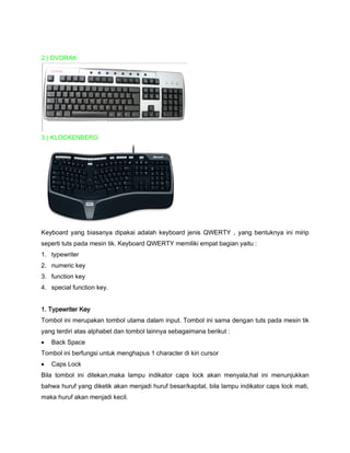2.) DVORAK
3.) KLOCKENBERG
Keyboard yang biasanya dipakai adalah keyboard jenis QWERTY , yang bentuknya ini mirip
seperti tuts pada mesin tik. Keyboard QWERTY memiliki empat bagian yaitu :
1. typewriter
2. numeric key
3. function key
4. special function key.
1. Typewriter Key
Tombol ini merupakan tombol utama dalam input. Tombol ini sama dengan tuts pada mesin tik
yang terdiri atas alphabet dan tombol lainnya sebagaimana berikut :
 Back Space
Tombol ini berfungsi untuk menghapus 1 character di kiri cursor
 Caps Lock
Bila tombol ini ditekan,maka lampu indikator caps lock akan menyala,hal ini menunjukkan
bahwa huruf yang diketik akan menjadi huruf besar/kapital, bila lampu indikator caps lock mati,
maka huruf akan menjadi kecil.
 