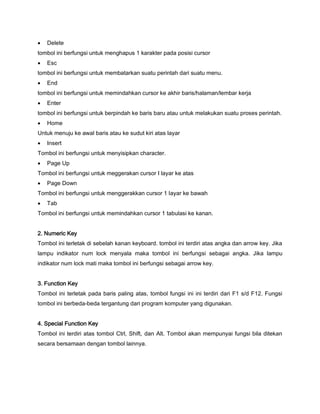  Delete
tombol ini berfungsi untuk menghapus 1 karakter pada posisi cursor
 Esc
tombol ini berfungsi untuk membatarkan suatu perintah dari suatu menu.
 End
tombol ini berfungsi untuk memindahkan cursor ke akhir baris/halaman/lembar kerja
 Enter
tombol ini berfungsi untuk berpindah ke baris baru atau untuk melakukan suatu proses perintah.
 Home
Untuk menuju ke awal baris atau ke sudut kiri atas layar
 Insert
Tombol ini berfungsi untuk menyisipkan character.
 Page Up
Tombol ini berfungsi untuk meggerakan cursor I layar ke atas
 Page Down
Tombol ini berfungsi untuk menggerakkan cursor 1 layar ke bawah
 Tab
Tombol ini berfungsi untuk memindahkan cursor 1 tabulasi ke kanan.
2. Numeric Key
Tombol ini terletak di sebelah kanan keyboard. tombol ini terdiri atas angka dan arrow key. Jika
lampu indikator num lock menyala maka tombol ini berfungsi sebagai angka. Jika lampu
indikator num lock mati maka tombol ini berfungsi sebagai arrow key.
3. Function Key
Tombol ini terletak pada baris paling atas, tombol fungsi ini ini terdiri dari F1 s/d F12. Fungsi
tombol ini berbeda-beda tergantung dari program komputer yang digunakan.
4. Special Function Key
Tombol ini terdiri atas tombol Ctrl, Shift, dan Alt. Tombol akan mempunyai fungsi bila ditekan
secara bersamaan dengan tombol lainnya.
 