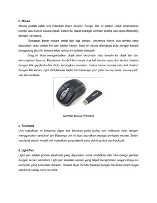 b. Mouse
Mouse adalah salah unit masukan (input device). Fungsi alat ini adalah untuk perpindahan
pointer atau kursor secara cepat. Selain itu, dapat sebagai perintah praktis dan cepat dibanding
dengan keyboard.
Sebagian besar mouse terdiri dari tiga tombol, umumnya hanya dua tombol yang
digunakan yaitu tombol kiri dan tombol kanan. Saat ini mouse dilengkapi pula dengan tombol
penggulung (scroll), dimana letak tombol ini terletak ditengah.
Drag ini akan mengakibatkan objek akan berpindah atau tersalin ke objek lain dan
kemungkinan lainnya. Penekanan tombol kiri mouse dua kali secara cepat dan teratur disebut
dengan klik ganda(double click) sedangkan menekan tombol kanan mouse satu kali disebut
dengan klik kanan (right click)Mouse terdiri dari beberapa port yaitu mouse serial, mouse ps/2,
usb dan wireless.
Gambar Mouse Wireless
c. Touchpad
Unit masukkan ini biasanya dapat kita temukan pada laptop dan notebook yaitu dengan
menggunakan sentuhan jari Biasanya unit ini lipat aiginakan sebagai penlganti mouse. Selain
touchpad adalah model unit masukkan yang sejenis yaitu pointing stick dan trackball.
d. Light Pen
Light pen adalah pointer elektronik yang digunakan untuk modifikasi dan men-design gambar
dengan screen (monitor). Light pen memiliki sensor yang dapat mengirimkan sinyal cahaya ke
komputer yang kemudian direkam, dimana layar monitor bekerja dengan merekam enam sinyal
elektronik setiap baris per detik.
 