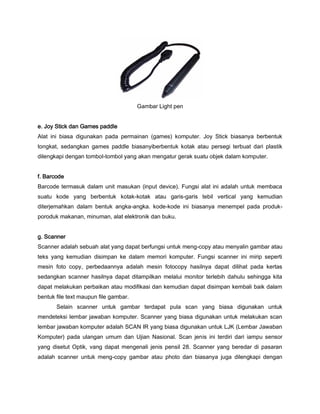 Gambar Light pen
e. Joy Stick dan Games paddle
Alat ini biasa digunakan pada permainan (games) komputer. Joy Stick biasanya berbentuk
tongkat, sedangkan games paddle biasanyiberbentuk kotak atau persegi terbuat dari plastik
dilengkapi dengan tombol-tombol yang akan mengatur gerak suatu objek dalam komputer.
f. Barcode
Barcode termasuk dalam unit masukan (input device). Fungsi alat ini adalah untuk membaca
suatu kode yang berbentuk kotak-kotak atau garis-garis tebil vertical yang kemudian
diterjemahkan dalam bentuk angka-angka. kode-kode ini biasanya menempel pada produk-
poroduk makanan, minuman, alat elektronik dan buku.
g. Scanner
Scanner adalah sebuah alat yang dapat berfungsi untuk meng-copy atau menyalin gambar atau
teks yang kemudian disimpan ke dalam memori komputer. Fungsi scanner ini mirip seperti
mesin foto copy, perbedaannya adalah mesin fotocopy hasilnya dapat dilihat pada kertas
sedangkan scanner hasilnya dapat ditampilkan melalui monitor terlebih dahulu sehingga kita
dapat melakukan perbaikan atau modifikasi dan kemudian dapat disimpan kembali baik dalam
bentuk file text maupun file gambar.
Selain scanner untuk gambar terdapat pula scan yang biasa digunakan untuk
mendeteksi lembar jawaban komputer. Scanner yang biasa digunakan untuk melakukan scan
lembar jawaban komputer adalah SCAN IR yang biasa digunakan untuk LJK (Lembar Jawaban
Komputer) pada ulangan umum dan Ujian Nasional. Scan jenis ini terdiri dari iampu sensor
yang disetut Optik, vang dapat mengenali jenis pensil 28. Scanner yang beredar di pasaran
adalah scanner untuk meng-copy gambar atau photo dan biasanya juga dilengkapi dengan
 