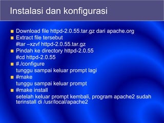 Instalasi dan konfigurasi
Download file httpd-2.0.55.tar.gz dari apache.org
Extract file tersebut
#tar –xzvf httpd-2.0.55.tar.gz
Pindah ke directory httpd-2.0.55
#cd httpd-2.0.55
#./configure
tunggu sampai keluar prompt lagi
#make
tunggu sampai keluar prompt
#make install
setelah keluar prompt kembali, program apache2 sudah
terinstall di /usr/local/apache2
 