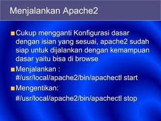 Menjalankan Apache2
Cukup mengganti Konfigurasi dasar
dengan isian yang sesuai, apache2 sudah
siap untuk dijalankan dengan kemampuan
dasar yaitu bisa di browse
Menjalankan :
#/usr/local/apache2/bin/apachectl start
Mengentikan:
#/usr/local/apache2/bin/apachectl stop
 