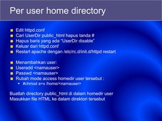 Per user home directory
Edit httpd.conf
Cari UserDir public_html hapus tanda #
Hapus baris yang ada “UserDir disable”
Keluar dari httpd.conf
Restart apache dengan /etc/rc.d/init.d/httpd restart
Menambahkan user:
Useradd <namauser>
Passwd <namauser>
Rubah mode access homedir user tersebut :
 #chmod a+x /home/<namauser>
Buatlah directory public_html di dalam homedir user
Masukkan file HTML ke dalam direktori tersebut
 