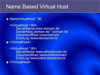 Name Based Virtual Host
NameVirtualHost *:80
<VirtualHost *:80>
ServerName www.domain.tld
ServerAlias domain.tld *.domain.tld
DocumentRoot /www/domain
ErrorLog /www/domain/error
</VirtualHost>
<VirtualHost *:80>
ServerName www.otherdomain.tld
DocumentRoot /www/otherdomain
ErrorLog /www/otherdomain/error
</VirtualHost>
 