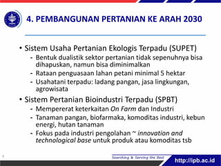 4. PEMBANGUNAN PERTANIAN KE ARAH 2030
• Sistem Usaha Pertanian Ekologis Terpadu (SUPET)
- Bentuk dualistik sektor pertanian tidak sepenuhnya bisa
dihapuskan, namun bisa diminimalkan
- Rataan penguasaan lahan petani minimal 5 hektar
- Usahatani terpadu: ladang pangan, jasa lingkungan,
agrowisata
• Sistem Pertanian Bioindustri Terpadu (SPBT)
- Mempererat keterkaitan On Farm dan Industri
- Tanaman pangan, biofarmaka, komoditas industri, kebun
energi, hutan tanaman
- Fokus pada industri pengolahan ~ innovation and
technological base untuk produk atau komoditas tsb
9
 