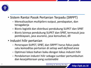 • Sistem Rantai Pasok Pertanian Terpadu (SRPPT)
- Merealisasikan multipliers output, pendapatan, dan
tenagakerja
- Bisnis logistik dan distribusi pendukung SUPET dan SPBT
- Bisnis lainnya pendukung SUPET dan SPBT, termasuk jasa
pembiayaan, jasa asuransi, jasa konsultasi, dll
• Industri hilir pertanian
- Penerapan SUPET, SPBT, dan SRPPT harus fokus pada
satu komoditas pertanian di setiap well defined area
- Optimasi lokasi bahan baku dengan lokus industri hilir
- Pendalaman industri hilir sebagai sumber pertumbuhan
dan kesejahteraan yang sustainable
10
 