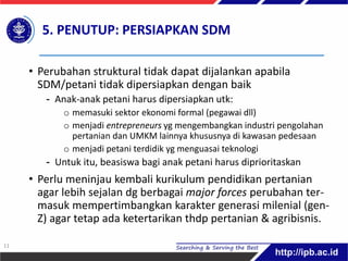 5. PENUTUP: PERSIAPKAN SDM
• Perubahan struktural tidak dapat dijalankan apabila
SDM/petani tidak dipersiapkan dengan baik
- Anak-anak petani harus dipersiapkan utk:
o memasuki sektor ekonomi formal (pegawai dll)
o menjadi entrepreneurs yg mengembangkan industri pengolahan
pertanian dan UMKM lainnya khususnya di kawasan pedesaan
o menjadi petani terdidik yg menguasai teknologi
- Untuk itu, beasiswa bagi anak petani harus diprioritaskan
• Perlu meninjau kembali kurikulum pendidikan pertanian
agar lebih sejalan dg berbagai major forces perubahan ter-
masuk mempertimbangkan karakter generasi milenial (gen-
Z) agar tetap ada ketertarikan thdp pertanian & agribisnis.
11
 