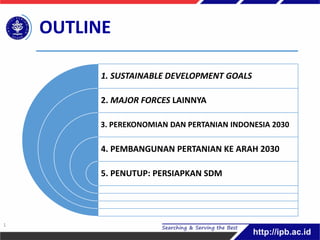 1. SUSTAINABLE DEVELOPMENT GOALS
2. MAJOR FORCES LAINNYA
3. PEREKONOMIAN DAN PERTANIAN INDONESIA 2030
4. PEMBANGUNAN PERTANIAN KE ARAH 2030
5. PENUTUP: PERSIAPKAN SDM
OUTLINE
1
 