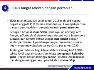 SDGs sangat relevan dengan pertanian…
• SDGs telah disepakati sejak tahun 2015 oleh 193 negara-
negara anggota PBB termasuk Indonesia  menjadi pertim-
bangan penting dalam penentuan arah pembangunan
• Sebagian besar sasaran SDGs, misalnya: no poverty, zero
hunger, affordable & clean energy, decent work & economic
growth, dan climate action sangat erat terkait dengan
sektor pertanian  pembangunan pertanian harus sekali-
gus mampu mewujudkan sasaran2 tsb per tahun 2030
• Tantangan terbesar bagi kita adalah cascading ke-17 SDGs
tsb ke level daerah-daerah, sehingga penguatan kelemba-
gaan (tingkat nasional hingga daerah) mutlak utk dilakukan
dan dengan menggunakan pendekatan partnership
3
 