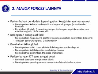 • Pertumbuhan penduduk & peningkatan kesejahteraan masyarakat
- Meningkatkan kebutuhan komoditas dan produk pangan (kuantitas dan
kualitas)
- Perubahan life style  semakin mempertimbangkan aspek kesehatan dan
estetika (organik, biofarmaka, dll)
• Kelangkaan energi asal fosil
- Meningkatkan harga energi asal fosil dan meningkatkan permintaan bioenergi
- Tuntutan penurunan polusi (sustainability)
• Perubahan iklim global
- Meningkatkan risiko cuaca ekstrim & kelangkaan sumberdaya air
- Meningkatkan ketidakpastian produksi pertanian
- Meningkatnya permintaan thdp jasa lingkungan
• Perkembangan ICT yang sangat pesat
- Merobah cara-cara menjalankan bisnis
- Meningkatkan persaingan serta menuntut efisiensi dan kecepatan
2. MAJOR FORCES LAINNYA
4
 