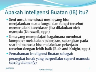 Apakah Inteligensi Buatan (IB) itu?
 Seni untuk membuat mesin yang bisa
menjalankan suatu fungsi, dan fungsi tersebut
memerlukan kecerdasan jika dilakukan oleh
manusia (Kurzweil, 1990)
 Ilmu yang mempelajari bagaimana membuat
komputer melakukan pekerjaan, sedangkan pada
saat ini manusia bisa melakukan pekerjaan
tersebut dengan lebih baik (Rich and Knight, 1991)
 Pemahaman Inteligensi Buatan sebagai:
perangkat lunak yang berperilaku seperti manusia
(acting humanly)
30/07/2014 11
NUM & Sumber [2]
 