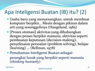 Apa Inteligensi Buatan (IB) itu? (2)
 Usaha baru yang menyenangkan, untuk membuat
komputer berpikir... Mesin dengan pikiran dalam
arti yang sesungguhnya (Haugeland, 1985)
 [Proses otomasi] aktivitas yang dihubungkan
dengan proses berpikir manusia, aktivitas seperti
pembuatan keputusan (decision-making),
penyelesaian persoalan (problem solving), belajar
(learning) ... (Bellman, 1978)
 Pemahaman Inteligensi Buatan sebagai:
perangkat lunak yang berpikir seperti manusia
(thinking humanly)
30/07/2014 18
NUM & Sumber [2]
 