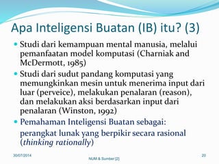 Apa Inteligensi Buatan (IB) itu? (3)
 Studi dari kemampuan mental manusia, melalui
pemanfaatan model komputasi (Charniak and
McDermott, 1985)
 Studi dari sudut pandang komputasi yang
memungkinkan mesin untuk menerima input dari
luar (perveice), melakukan penalaran (reason),
dan melakukan aksi berdasarkan input dari
penalaran (Winston, 1992)
 Pemahaman Inteligensi Buatan sebagai:
perangkat lunak yang berpikir secara rasional
(thinking rationally)
30/07/2014 20
NUM & Sumber [2]
 