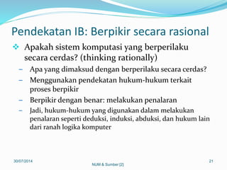 Pendekatan IB: Berpikir secara rasional
 Apakah sistem komputasi yang berperilaku
secara cerdas? (thinking rationally)
– Apa yang dimaksud dengan berperilaku secara cerdas?
– Menggunakan pendekatan hukum-hukum terkait
proses berpikir
– Berpikir dengan benar: melakukan penalaran
– Jadi, hukum-hukum yang digunakan dalam melakukan
penalaran seperti deduksi, induksi, abduksi, dan hukum lain
dari ranah logika komputer
30/07/2014 21
NUM & Sumber [2]
 