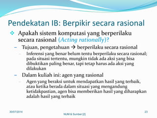 Pendekatan IB: Berpikir secara rasional
 Apakah sistem komputasi yang berperilaku
secara rasional (Acting rationally)?
– Tujuan, pengetahuan  berperilaku secara rasional
– Inferensi yang benar belum tentu berperilaku secara rasional;
pada situasi tertentu, mungkin tidak ada aksi yang bisa
dibuktikan paling benar, tapi tetap harus ada aksi yang
dilakukan
– Dalam kuliah ini: agen yang rasional
– Agen yang beraksi untuk mendapatkan hasil yang terbaik,
atau ketika berada dalam situasi yang mengandung
ketidakpastian, agen bisa memberikan hasil yang diharapkan
adalah hasil yang terbaik
30/07/2014 23
NUM & Sumber [2]
 