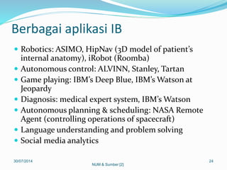 Berbagai aplikasi IB
 Robotics: ASIMO, HipNav (3D model of patient’s
internal anatomy), iRobot (Roomba)
 Autonomous control: ALVINN, Stanley, Tartan
 Game playing: IBM’s Deep Blue, IBM’s Watson at
Jeopardy
 Diagnosis: medical expert system, IBM’s Watson
 Autonomous planning & scheduling: NASA Remote
Agent (controlling operations of spacecraft)
 Language understanding and problem solving
 Social media analytics
30/07/2014 24
NUM & Sumber [2]
 
