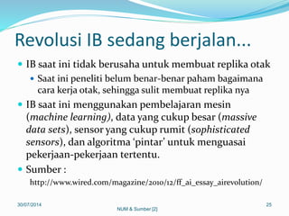 Revolusi IB sedang berjalan...
 IB saat ini tidak berusaha untuk membuat replika otak
 Saat ini peneliti belum benar-benar paham bagaimana
cara kerja otak, sehingga sulit membuat replika nya
 IB saat ini menggunakan pembelajaran mesin
(machine learning), data yang cukup besar (massive
data sets), sensor yang cukup rumit (sophisticated
sensors), dan algoritma ‘pintar’ untuk menguasai
pekerjaan-pekerjaan tertentu.
 Sumber :
http://www.wired.com/magazine/2010/12/ff_ai_essay_airevolution/
30/07/2014 25
NUM & Sumber [2]
 