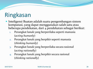 Ringkasan
 Inteligensi Buatan adalah suatu pengembangan sistem
komputasi, yang dapat menggunakan salah satu atau
beberapa pendekatan, dari 4 pendekatan sebagai berikut:
1. Perangkat lunak yang berperilaku seperti manusia
(acting humanly)
2. Perangkat lunak yang berpikir seperti manusia
(thinking humanly)
3. Perangkat lunak yang berperilaku secara rasional
(acting rationally)
4. Perangkat lunak yang berpikir secara rasional
(thinking rationally)
30/07/2014 NUM & Sumber [2] 26
 