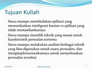 Tujuan Kuliah
- Siswa mampu membedakan aplikasi yang
memanfaatkan inteligensi buatan vs aplikasi yang
tidak memanfaatkannya
- Siswa mampu memilih teknik yang sesuai untuk
karakteristik persoalan tertentu
- Siswa mampu melakukan analisis berbagai teknik
yang bisa digunakan untuk suatu persoalan, dan
mengimplementasikannya untuk menyelesaikan
persoalan tersebut
30/07/2014
3
NUM & Sumber [2]
 