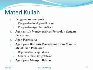 Materi Kuliah
1. Pengenalan, meliputi:
1. Pengenalan Inteligensi Buatan
2. Pengenalan Agen berinteligen
2. Agen untuk Menyelesaikan Persoalan dengan
Pencarian
3. Agen Perencana
4. Agen yang Berbasis Pengetahuan dan Mampu
Melakukan Penalaran
1. Representasi Pengetahuan
2. Sistem Berbasis Pengetahuan
5. Agen yang Mampu Belajar
30/07/2014
4
NUM & Sumber [2]
 