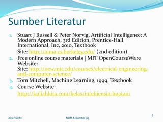 Sumber Literatur
1. Stuart J Russell & Peter Norvig, Artificial Intelligence: A
Modern Approach, 3rd Edition, Prentice-Hall
International, Inc, 2010, Textbook
Site: http://aima.cs.berkeley.edu/ (2nd edition)
2. Free online course materials | MIT OpenCourseWare
Website:
Site: http://ocw.mit.edu/courses/electrical-engineering-
and-computer-science/
3. Tom Mitchell, Machine Learning, 1999, Textbook
4. Course Website:
http://kuliahkita.com/kelas/intelijensia-buatan/
30/07/2014
5
NUM & Sumber [2]
 