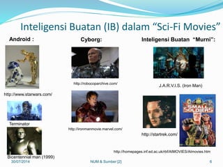 Inteligensi Buatan (IB) dalam “Sci-Fi Movies”
30/07/2014 6
http://www.starwars.com/
Bicentennial man (1999)
Terminator
Android :
http://robocoparchive.com/
http://ironmanmovie.marvel.com/
Cyborg:
http://homepages.inf.ed.ac.uk/rbf/AIMOVIES/AImovies.htm
J.A.R.V.I.S. (Iron Man)
http://startrek.com/
Inteligensi Buatan “Murni”:
NUM & Sumber [2]
 