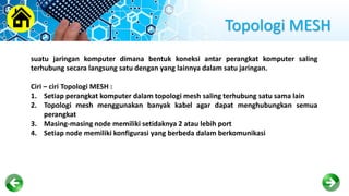 Topologi MESH
suatu jaringan komputer dimana bentuk koneksi antar perangkat komputer saling
terhubung secara langsung satu dengan yang lainnya dalam satu jaringan.
Ciri – ciri Topologi MESH :
1. Setiap perangkat komputer dalam topologi mesh saling terhubung satu sama lain
2. Topologi mesh menggunakan banyak kabel agar dapat menghubungkan semua
perangkat
3. Masing-masing node memiliki setidaknya 2 atau lebih port
4. Setiap node memiliki konfigurasi yang berbeda dalam berkomunikasi
 
