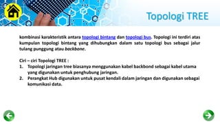 Topologi TREE
kombinasi karakteristik antara topologi bintang dan topologi bus. Topologi ini terdiri atas
kumpulan topologi bintang yang dihubungkan dalam satu topologi bus sebagai jalur
tulang punggung atau backbone.
Ciri – ciri Topologi TREE :
1. Topologi jaringan tree biasanya menggunakan kabel backbond sebagai kabel utama
yang digunakan untuk penghubung jaringan.
2. Perangkat Hub digunakan untuk pusat kendali dalam jaringan dan digunakan sebagai
komunikasi data.
 