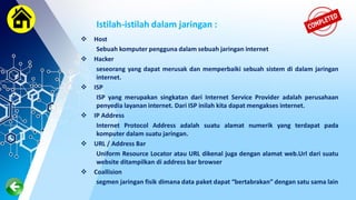 Istilah-istilah dalam jaringan :
 Host
Sebuah komputer pengguna dalam sebuah jaringan internet
 Hacker
seseorang yang dapat merusak dan memperbaiki sebuah sistem di dalam jaringan
internet.
 ISP
ISP yang merupakan singkatan dari Internet Service Provider adalah perusahaan
penyedia layanan internet. Dari ISP inilah kita dapat mengakses internet.
 IP Address
Internet Protocol Address adalah suatu alamat numerik yang terdapat pada
komputer dalam suatu jaringan.
 URL / Address Bar
Uniform Resource Locator atau URL dikenal juga dengan alamat web.Url dari suatu
website ditampilkan di address bar browser
 Coallision
segmen jaringan fisik dimana data paket dapat “bertabrakan” dengan satu sama lain
 