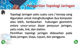 Topologi Jaringan yaitu suatu cara / konsep yang
digunakan untuk menghubungkan dua komputer
atau lebih, berdasarkan hubungan geometris
antara unsur-unsur dasar penyusun jaringan,
yaitu node, link, dan station.
Pemilihan topologi jaringan didasarkan pada
skala jaringan, biaya, tujuan, dan pengguna.
 