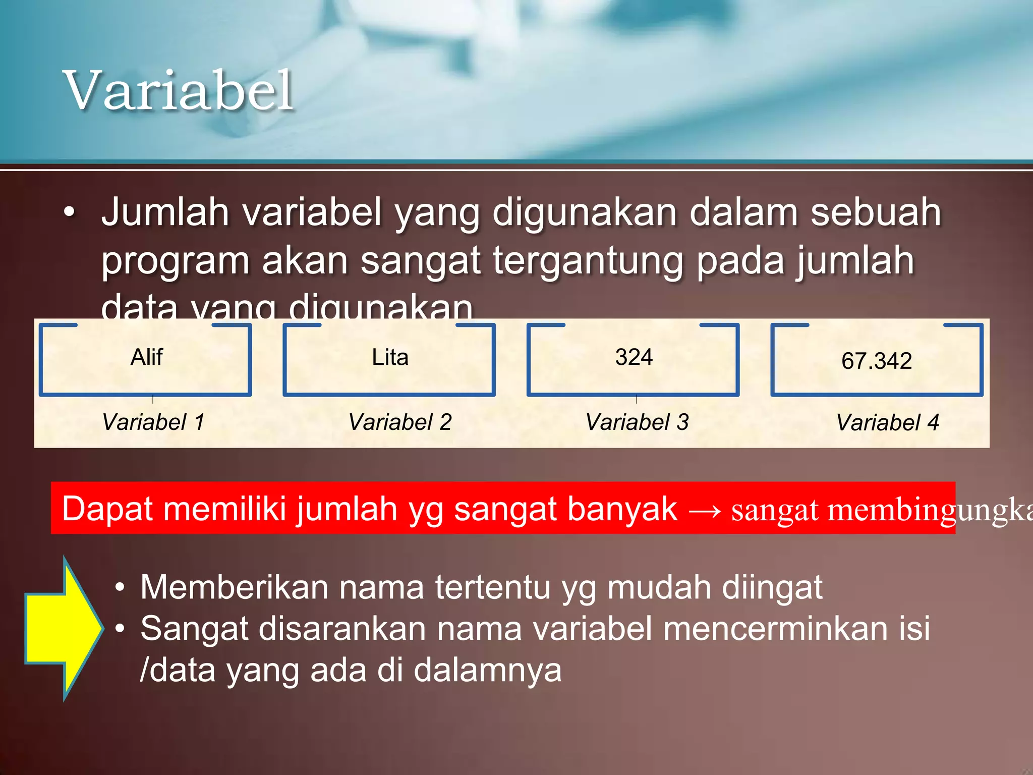 Variabel
• Jumlah variabel yang digunakan dalam sebuah
program akan sangat tergantung pada jumlah
data yang digunakan
Alif
Variabel 1

Lita
Variabel 2

324
Variabel 3

67.342
Variabel 4

Dapat memiliki jumlah yg sangat banyak → sangat membingungka
• Memberikan nama tertentu yg mudah diingat
• Sangat disarankan nama variabel mencerminkan isi
/data yang ada di dalamnya

 