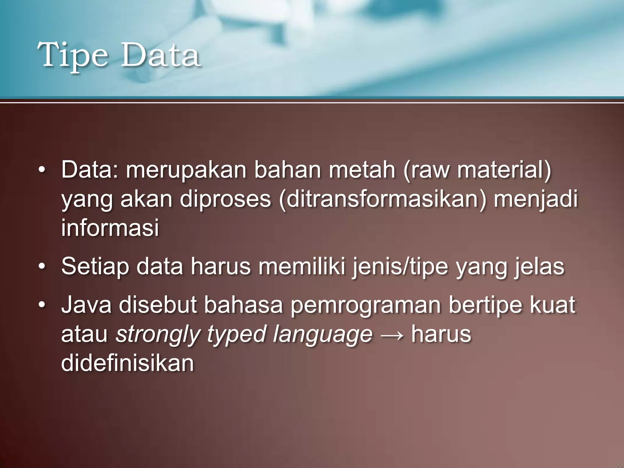 Tipe Data
• Data: merupakan bahan metah (raw material)
yang akan diproses (ditransformasikan) menjadi
informasi
• Setiap data harus memiliki jenis/tipe yang jelas
• Java disebut bahasa pemrograman bertipe kuat
atau strongly typed language → harus
didefinisikan

 