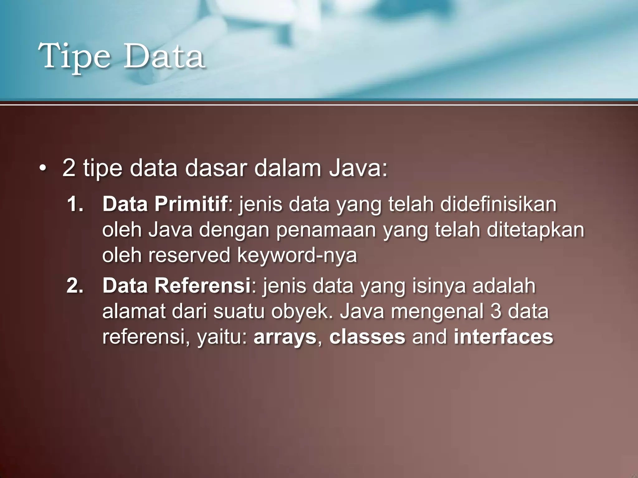 Tipe Data
• 2 tipe data dasar dalam Java:
1. Data Primitif: jenis data yang telah didefinisikan
oleh Java dengan penamaan yang telah ditetapkan
oleh reserved keyword-nya
2. Data Referensi: jenis data yang isinya adalah
alamat dari suatu obyek. Java mengenal 3 data
referensi, yaitu: arrays, classes and interfaces

 