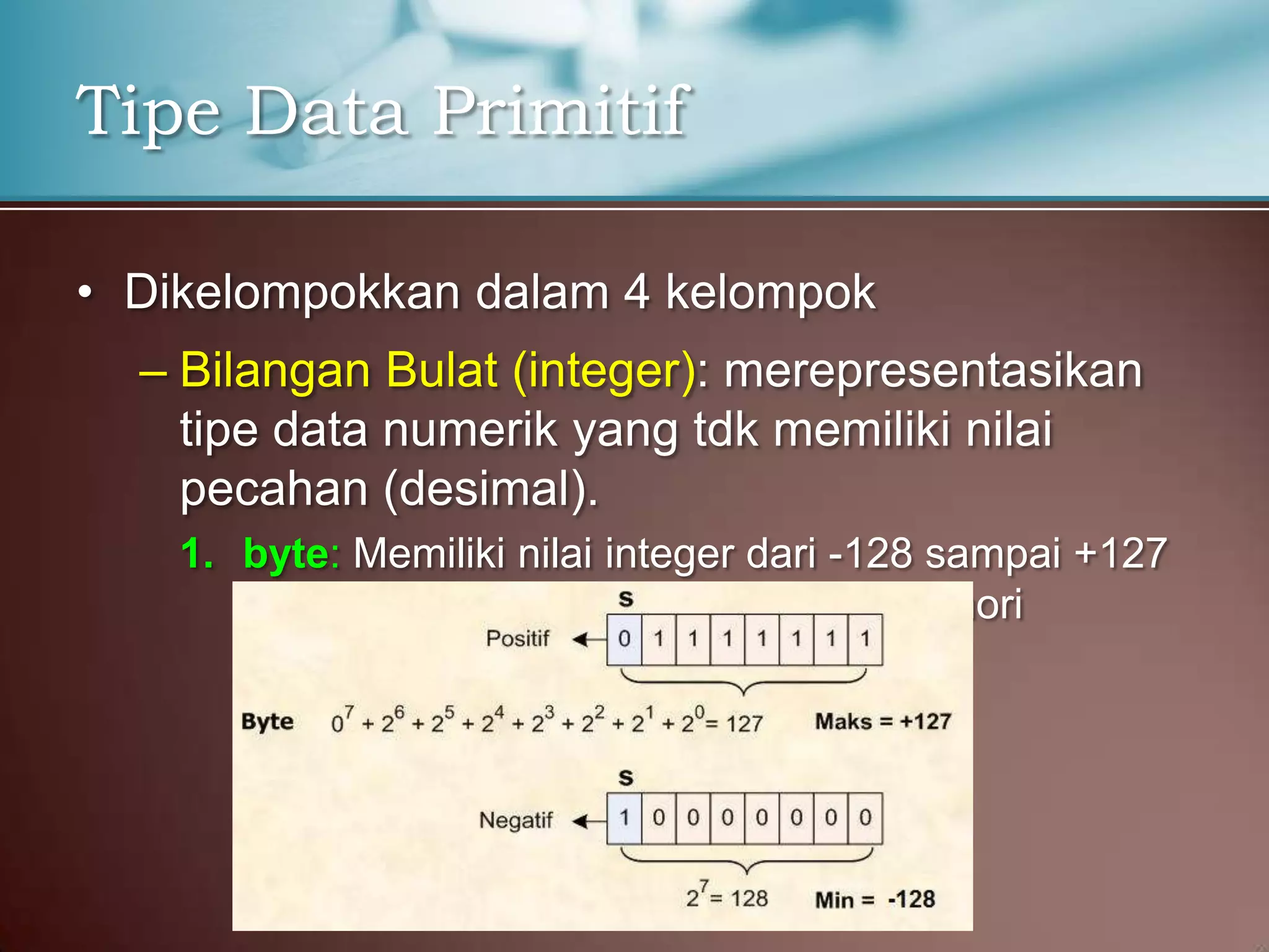 Tipe Data Primitif
• Dikelompokkan dalam 4 kelompok
– Bilangan Bulat (integer): merepresentasikan
tipe data numerik yang tdk memiliki nilai
pecahan (desimal).
1. byte: Memiliki nilai integer dari -128 sampai +127
dan menempati 1 byte ( 8 bits ) di memori

 