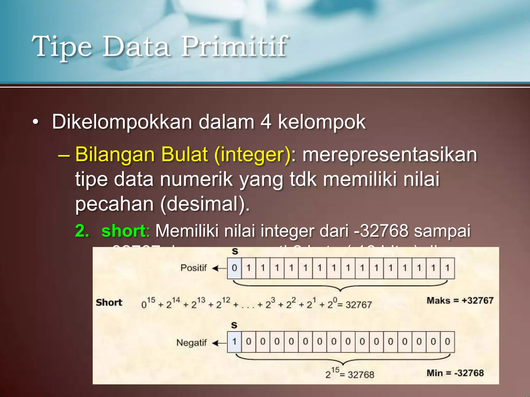 Tipe Data Primitif
• Dikelompokkan dalam 4 kelompok
– Bilangan Bulat (integer): merepresentasikan
tipe data numerik yang tdk memiliki nilai
pecahan (desimal).
2. short: Memiliki nilai integer dari -32768 sampai
+32767 dan menempati 2 byte ( 16 bits ) di
memori

 