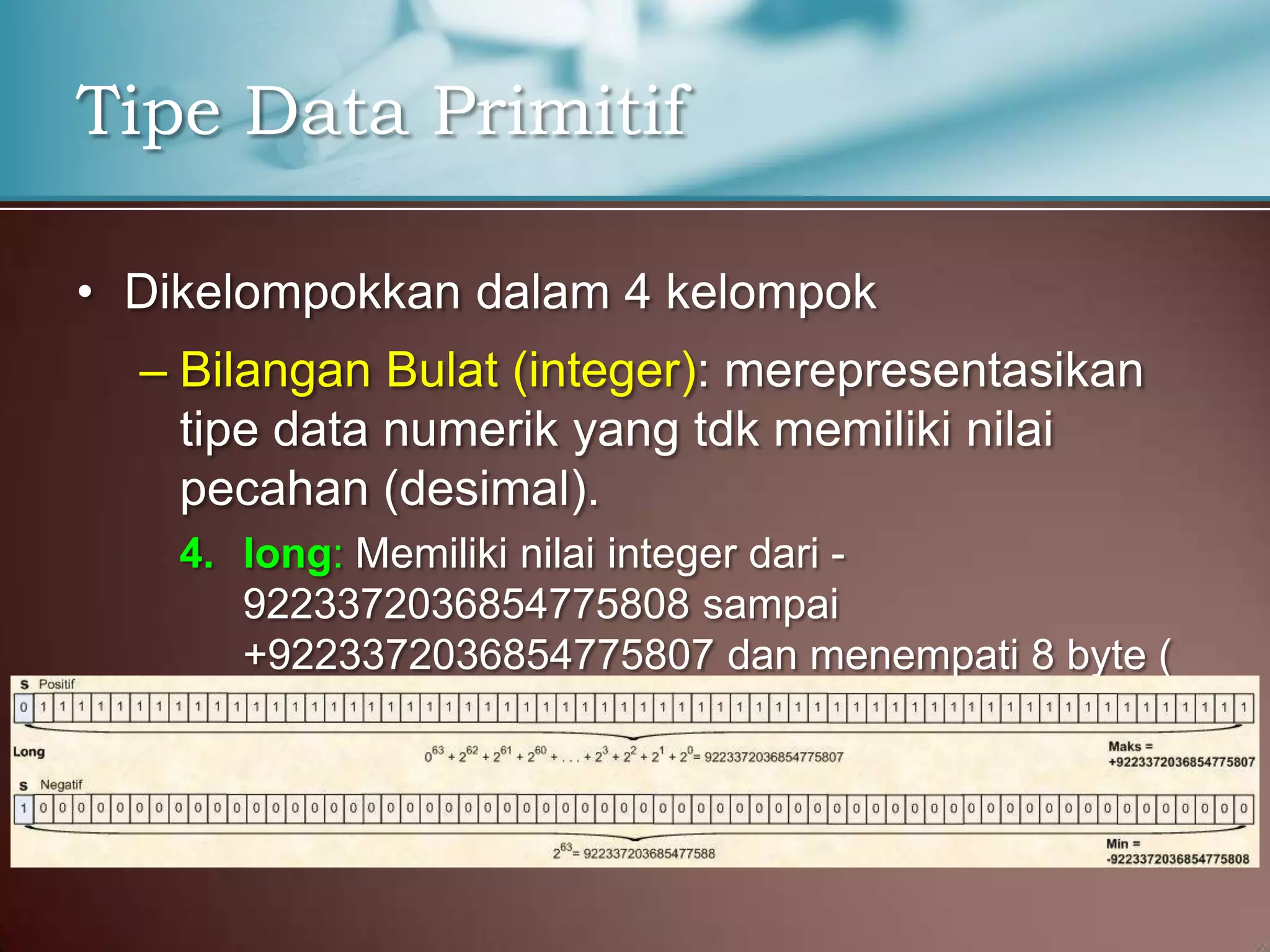 Tipe Data Primitif
• Dikelompokkan dalam 4 kelompok
– Bilangan Bulat (integer): merepresentasikan
tipe data numerik yang tdk memiliki nilai
pecahan (desimal).
4. long: Memiliki nilai integer dari 9223372036854775808 sampai
+9223372036854775807 dan menempati 8 byte (
64 bits ) di memori

 
