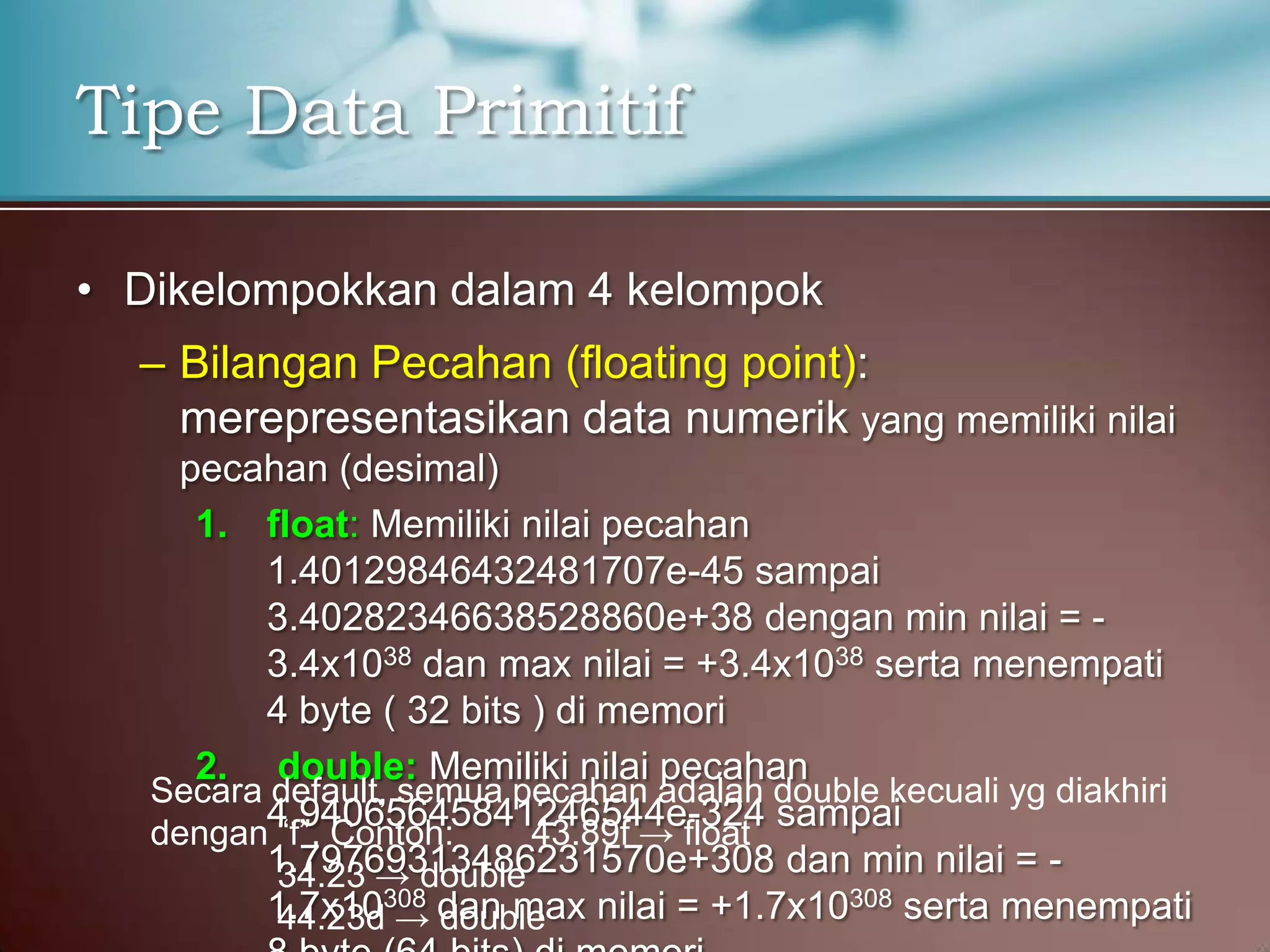 Tipe Data Primitif
• Dikelompokkan dalam 4 kelompok
– Bilangan Pecahan (floating point):
merepresentasikan data numerik yang memiliki nilai
pecahan (desimal)
1. float: Memiliki nilai pecahan
1.40129846432481707e-45 sampai
3.40282346638528860e+38 dengan min nilai = 3.4x1038 dan max nilai = +3.4x1038 serta menempati
4 byte ( 32 bits ) di memori
2. double: Memiliki nilai pecahan
Secara default, semua pecahan adalah double kecuali yg diakhiri
4.94065645841246544e-324 sampai
dengan “f”. Contoh:
43.89f → float
1.79769313486231570e+308 dan min nilai = 34.23 → double
1.7x10308 dan max nilai = +1.7x10308 serta menempati
44.23d → double

 