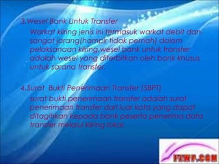 3.Wesel Bank Untuk Transfer
Warkat kliring jenis ini termasuk warkat debit dan
sangat jarang(hampir tidak pernah) dalam
pelaksanaan kliring.wesel bank untuk transfer
adalah wesel yang diterbitkan oleh bank khusus
untuk sarana transfer.
4.Surat Bukti Penerimaan Transfer (SBPT)
surat bukti penerimaan transfer adalah surat
penerimaan transfer dari luar kota yang dapat
ditagihkan kepada bank peserta penerima data
transfer melalui kliring lokal.

 