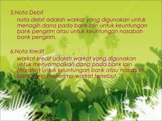 5.Nota Debit
nota debit adalah warkat yang digunakan untuk
menagih dana pada bank lain untuk keuntungan
bank pengirim atau untuk keuntungan nasabah
bank pengirim.
6.Nota Kredit
warkat kredit adalah warkat yang digunakan
untuk menyampaikan dana pada bank lain
(transfer) untuk keuntungan bank atau nasabah
bank yang menerima warkat tersebut.

 