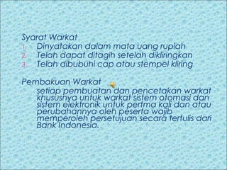 Syarat Warkat
1. Dinyatakan dalam mata uang rupiah
2. Telah dapat ditagih setelah dikliringkan
3. Telah dibubuhi cap atau stempel kliring
Pembakuan Warkat
setiap pembuatan dan pencetakan warkat
khususnya untuk warkat sistem otomasi dan
sistem elektronik untuk pertma kali dan atau
perubahannya oleh peserta wajib
memperoleh persetujuan secara tertulis dari
Bank Indonesia.

 