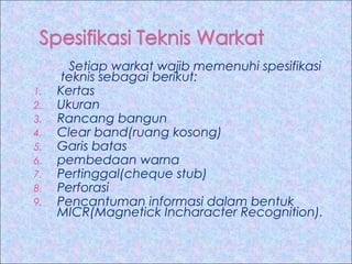 1.
2.
3.
4.
5.
6.
7.
8.
9.

Setiap warkat wajib memenuhi spesifikasi
teknis sebagai berikut:
Kertas
Ukuran
Rancang bangun
Clear band(ruang kosong)
Garis batas
pembedaan warna
Pertinggal(cheque stub)
Perforasi
Pencantuman informasi dalam bentuk
MICR(Magnetick Incharacter Recognition).

 