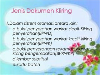 1.Dalam sistem otomasi,antara lain:
a.bukti penyerahan warkat debit-Kliring
penyerahan(BPWD)
b.bukti penyerahan warkat kredit-kliring
penyerahan(BPWK)
c.bukti penyerahaan rekaman warkatkliring pengembalian(BPRWKP)
d.lembar subtitusi
e.kartu batch

 