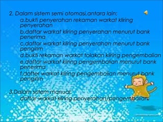 2. Dalam sistem semi otomasi,antara lain:
a.bukti penyerahan rekaman warkat kliring
penyerahan
b.daftar warkat kliring penyerahan menurut bank
penerima
c.daftar warkat kliring penyerahan menurut bank
pengirim
d.bukti rekaman warkat tolakan kliring pengembalian
e.daftar warkat kliring pengembalian menurut bank
penerima
f.dafter warkat kliring pengembalian menurut bank
pengirim
3.Dalam sistem manual:
daftar warkat kliring penyerahan/pengembalian.

 