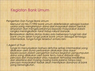 Pengertian Dan Fungsi Bank Umum
Menurut UU No.7/1992 bank umum didefenisikan sebagai badan
usaha yang menghimpun dana dari masyrakat dalam bentuk
simpanan dan mengeluarkannya kepada masyarakat dalam
rangka meningkatkan taraf hidup rakyat banyak.
Berdasarkan definisi diatas maka ada beberapa fungsi lain dari
bank umum selain fungsi pokok bank umum sebagai lembaga
intermediasi. fungsi-fungsi tersebut antara lain:
1.Agent of Trust
fungsi ini menunjukkan bahwa aktivitas setiap intermediasi yang
dilakukan oleh dunia perbankan dilakukan atas dasar
kepercayaan,dalam pengertian bahwa kegiatan pengumpulan
dana yang dilakukan oleh bank tentu harus didasari rasa
percaya dari masyarakat atau nasabah terhadap kredibilitas
dan eksistensi dari masing-masing bank,karena tanpa rasa
percaya masyarakat tiadak akan menitipkan dananya di bank
yang bersangkutan.

 