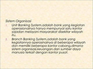 Sistem Organisasi
1.
Unit Banking System,adalah bank yang kegiatan
operasionalnya hanya mempunyai satu kantor
sajadan melayani masyarakat disekitar wilayah
itu.
2.
Branch Banking System,adalah bank yang
kegiatannya operasinalnya di beberapa wilayah
dan memiliki beberapa kantor cabang,dimana
sistem organisasi,keuangan,dan sumber daya
manusia terkait dengan kantor pusat.

 
